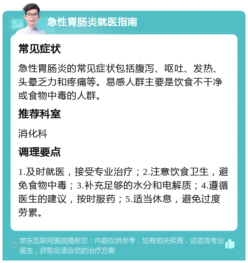 急性胃肠炎就医指南 常见症状 急性胃肠炎的常见症状包括腹泻、呕吐、发热、头晕乏力和疼痛等。易感人群主要是饮食不干净或食物中毒的人群。 推荐科室 消化科 调理要点 1.及时就医，接受专业治疗；2.注意饮食卫生，避免食物中毒；3.补充足够的水分和电解质；4.遵循医生的建议，按时服药；5.适当休息，避免过度劳累。