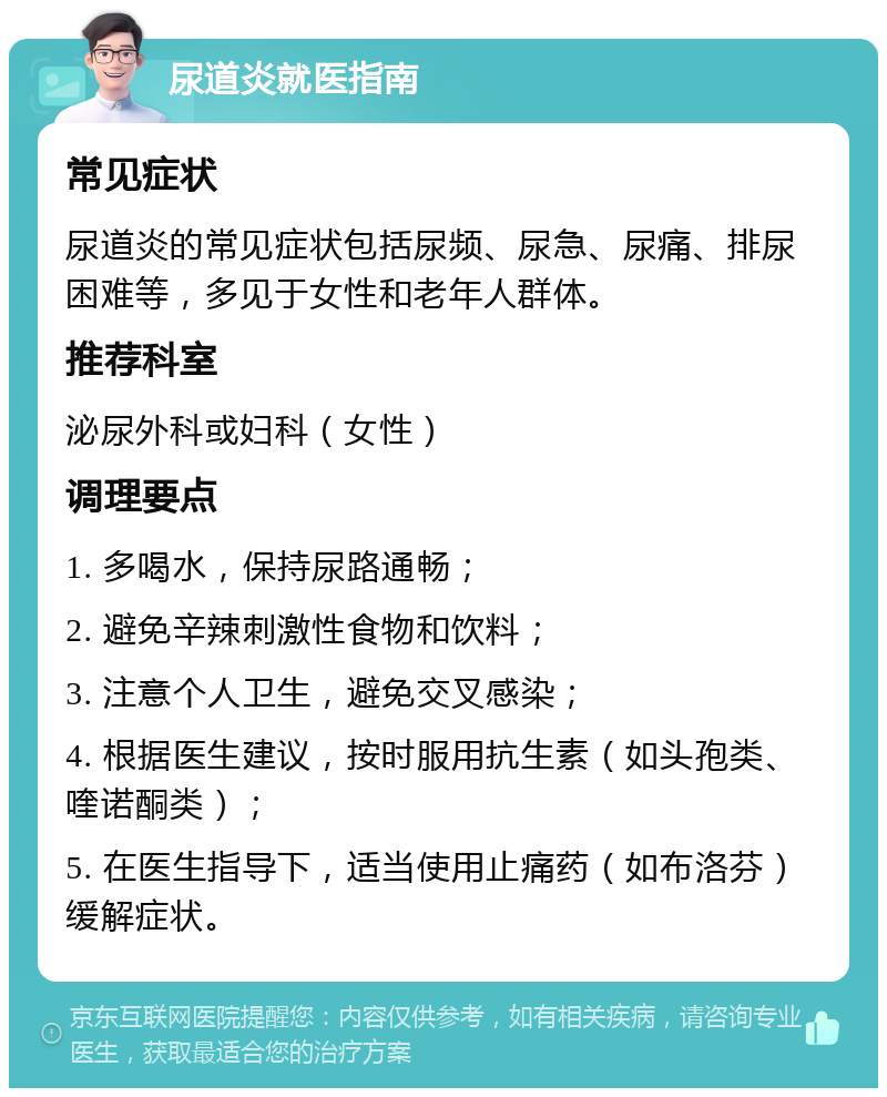 尿道炎就医指南 常见症状 尿道炎的常见症状包括尿频、尿急、尿痛、排尿困难等，多见于女性和老年人群体。 推荐科室 泌尿外科或妇科（女性） 调理要点 1. 多喝水，保持尿路通畅； 2. 避免辛辣刺激性食物和饮料； 3. 注意个人卫生，避免交叉感染； 4. 根据医生建议，按时服用抗生素（如头孢类、喹诺酮类）； 5. 在医生指导下，适当使用止痛药（如布洛芬）缓解症状。