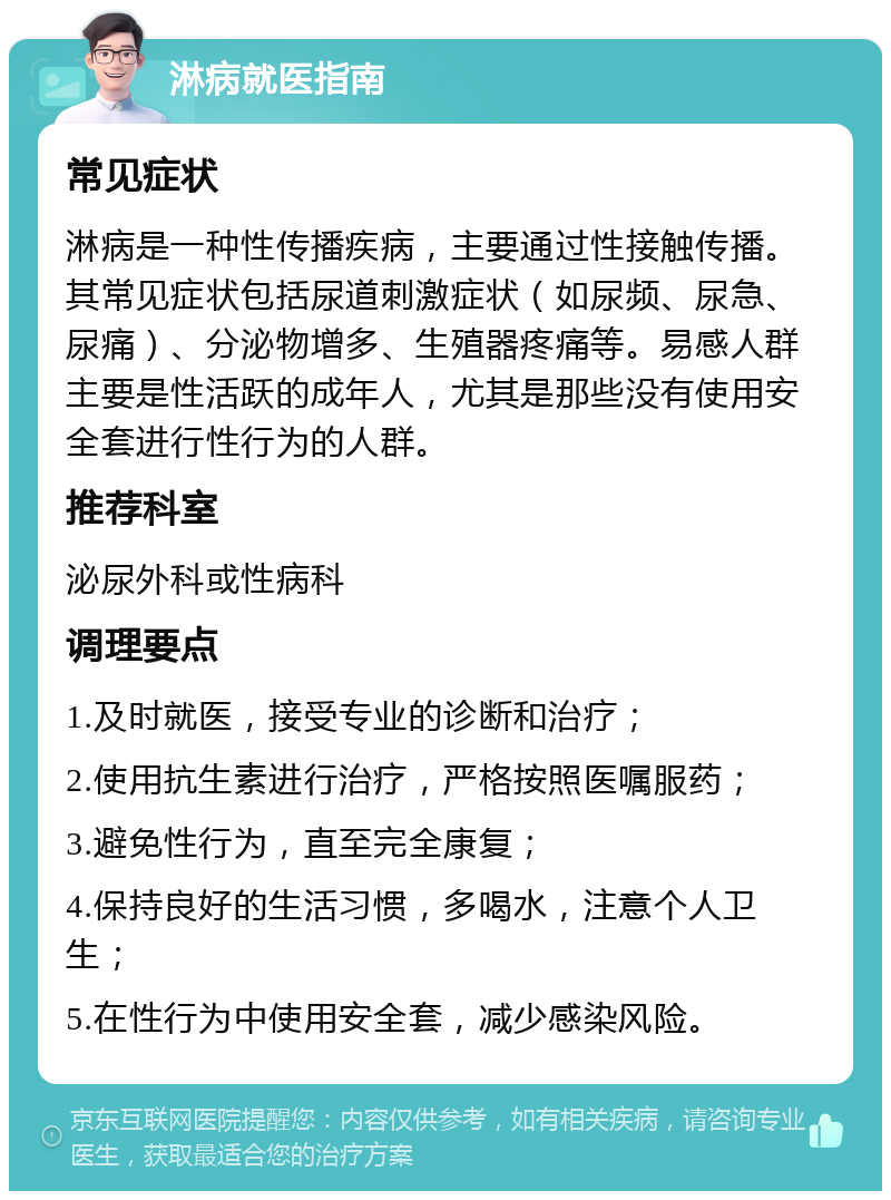 淋病就医指南 常见症状 淋病是一种性传播疾病，主要通过性接触传播。其常见症状包括尿道刺激症状（如尿频、尿急、尿痛）、分泌物增多、生殖器疼痛等。易感人群主要是性活跃的成年人，尤其是那些没有使用安全套进行性行为的人群。 推荐科室 泌尿外科或性病科 调理要点 1.及时就医，接受专业的诊断和治疗； 2.使用抗生素进行治疗，严格按照医嘱服药； 3.避免性行为，直至完全康复； 4.保持良好的生活习惯，多喝水，注意个人卫生； 5.在性行为中使用安全套，减少感染风险。