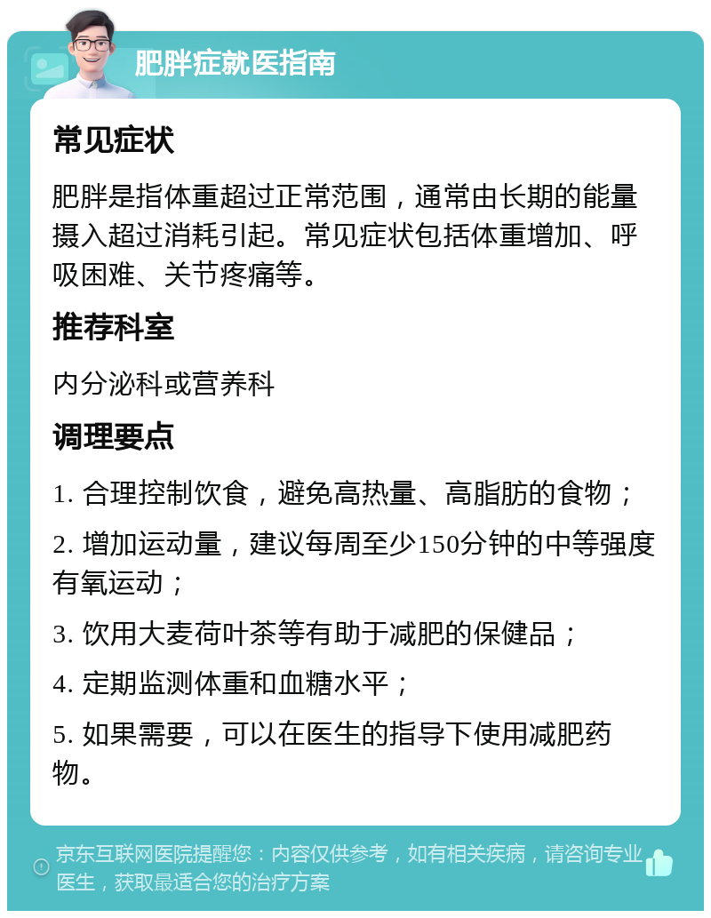 肥胖症就医指南 常见症状 肥胖是指体重超过正常范围，通常由长期的能量摄入超过消耗引起。常见症状包括体重增加、呼吸困难、关节疼痛等。 推荐科室 内分泌科或营养科 调理要点 1. 合理控制饮食，避免高热量、高脂肪的食物； 2. 增加运动量，建议每周至少150分钟的中等强度有氧运动； 3. 饮用大麦荷叶茶等有助于减肥的保健品； 4. 定期监测体重和血糖水平； 5. 如果需要，可以在医生的指导下使用减肥药物。