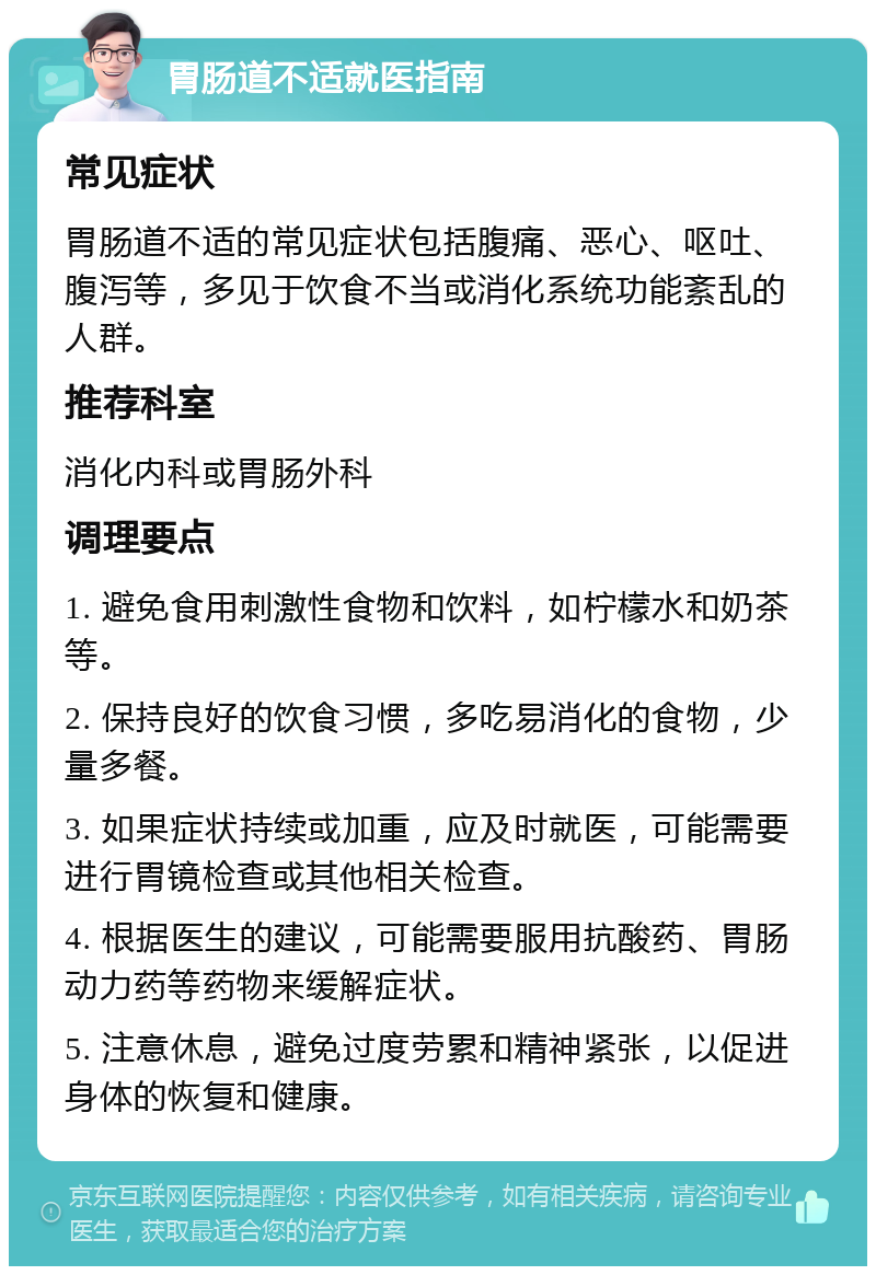 胃肠道不适就医指南 常见症状 胃肠道不适的常见症状包括腹痛、恶心、呕吐、腹泻等，多见于饮食不当或消化系统功能紊乱的人群。 推荐科室 消化内科或胃肠外科 调理要点 1. 避免食用刺激性食物和饮料，如柠檬水和奶茶等。 2. 保持良好的饮食习惯，多吃易消化的食物，少量多餐。 3. 如果症状持续或加重，应及时就医，可能需要进行胃镜检查或其他相关检查。 4. 根据医生的建议，可能需要服用抗酸药、胃肠动力药等药物来缓解症状。 5. 注意休息，避免过度劳累和精神紧张，以促进身体的恢复和健康。