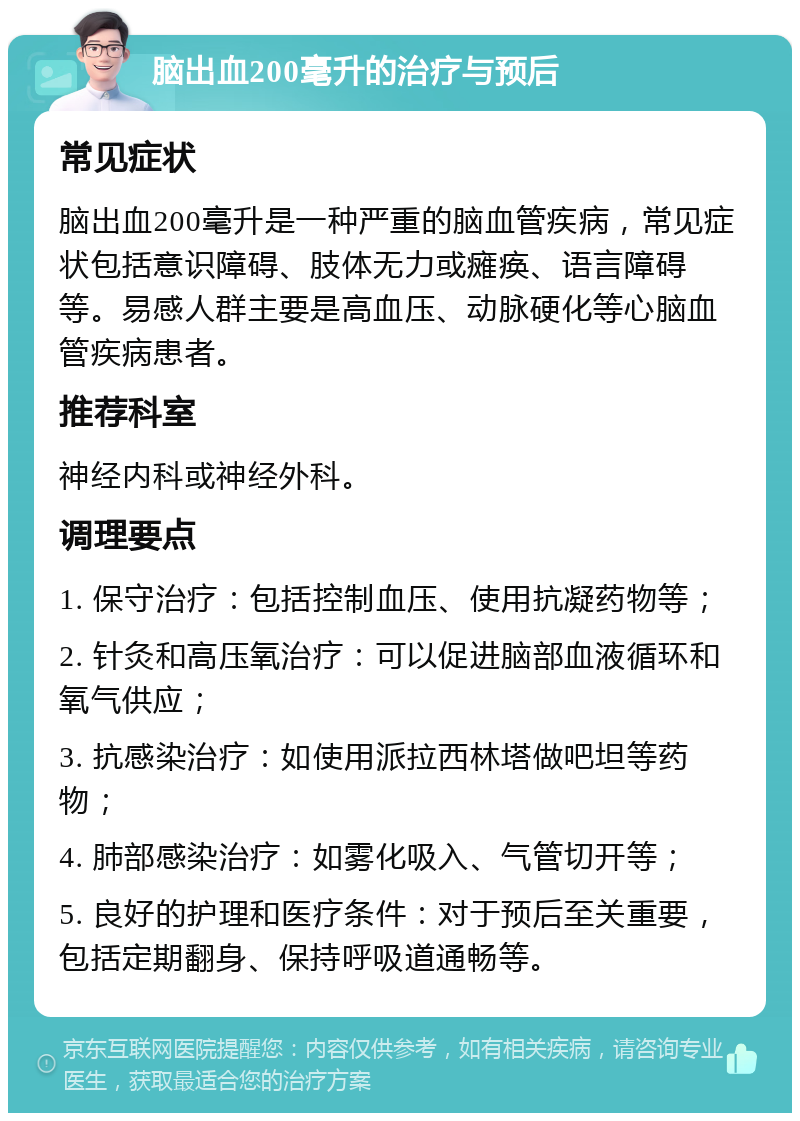 脑出血200毫升的治疗与预后 常见症状 脑出血200毫升是一种严重的脑血管疾病，常见症状包括意识障碍、肢体无力或瘫痪、语言障碍等。易感人群主要是高血压、动脉硬化等心脑血管疾病患者。 推荐科室 神经内科或神经外科。 调理要点 1. 保守治疗：包括控制血压、使用抗凝药物等； 2. 针灸和高压氧治疗：可以促进脑部血液循环和氧气供应； 3. 抗感染治疗：如使用派拉西林塔做吧坦等药物； 4. 肺部感染治疗：如雾化吸入、气管切开等； 5. 良好的护理和医疗条件：对于预后至关重要，包括定期翻身、保持呼吸道通畅等。