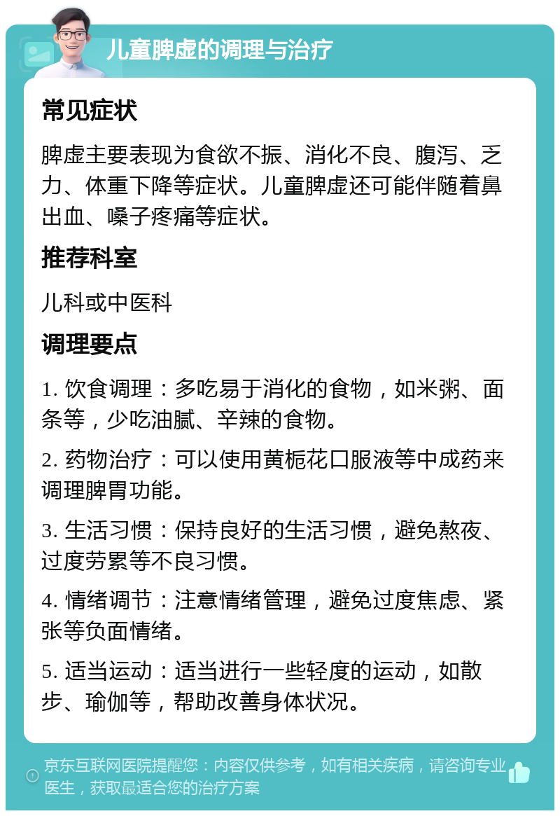 儿童脾虚的调理与治疗 常见症状 脾虚主要表现为食欲不振、消化不良、腹泻、乏力、体重下降等症状。儿童脾虚还可能伴随着鼻出血、嗓子疼痛等症状。 推荐科室 儿科或中医科 调理要点 1. 饮食调理：多吃易于消化的食物，如米粥、面条等，少吃油腻、辛辣的食物。 2. 药物治疗：可以使用黄栀花口服液等中成药来调理脾胃功能。 3. 生活习惯：保持良好的生活习惯，避免熬夜、过度劳累等不良习惯。 4. 情绪调节：注意情绪管理，避免过度焦虑、紧张等负面情绪。 5. 适当运动：适当进行一些轻度的运动，如散步、瑜伽等，帮助改善身体状况。