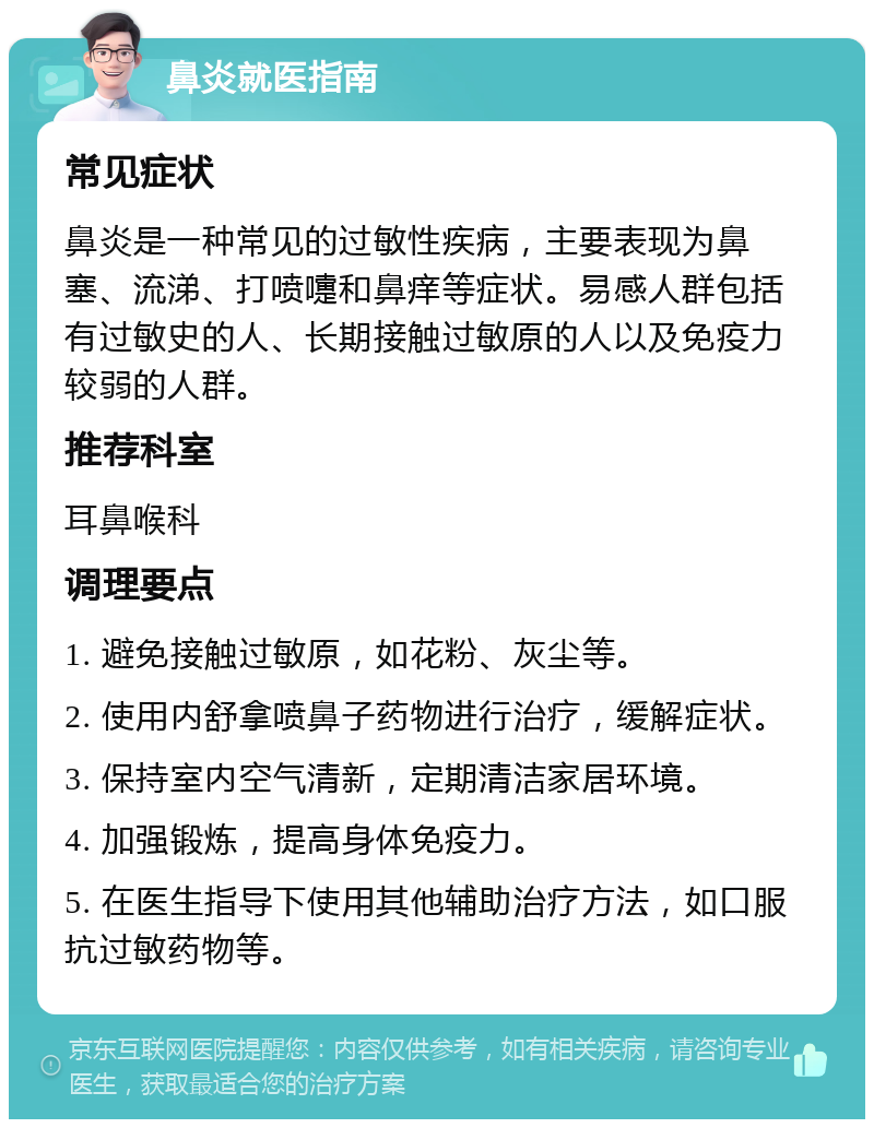 鼻炎就医指南 常见症状 鼻炎是一种常见的过敏性疾病，主要表现为鼻塞、流涕、打喷嚏和鼻痒等症状。易感人群包括有过敏史的人、长期接触过敏原的人以及免疫力较弱的人群。 推荐科室 耳鼻喉科 调理要点 1. 避免接触过敏原，如花粉、灰尘等。 2. 使用内舒拿喷鼻子药物进行治疗，缓解症状。 3. 保持室内空气清新，定期清洁家居环境。 4. 加强锻炼，提高身体免疫力。 5. 在医生指导下使用其他辅助治疗方法，如口服抗过敏药物等。