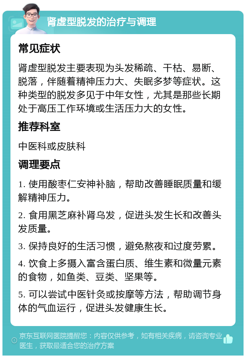 肾虚型脱发的治疗与调理 常见症状 肾虚型脱发主要表现为头发稀疏、干枯、易断、脱落，伴随着精神压力大、失眠多梦等症状。这种类型的脱发多见于中年女性，尤其是那些长期处于高压工作环境或生活压力大的女性。 推荐科室 中医科或皮肤科 调理要点 1. 使用酸枣仁安神补脑，帮助改善睡眠质量和缓解精神压力。 2. 食用黑芝麻补肾乌发，促进头发生长和改善头发质量。 3. 保持良好的生活习惯，避免熬夜和过度劳累。 4. 饮食上多摄入富含蛋白质、维生素和微量元素的食物，如鱼类、豆类、坚果等。 5. 可以尝试中医针灸或按摩等方法，帮助调节身体的气血运行，促进头发健康生长。