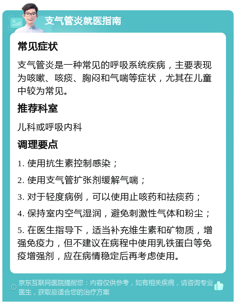 支气管炎就医指南 常见症状 支气管炎是一种常见的呼吸系统疾病，主要表现为咳嗽、咳痰、胸闷和气喘等症状，尤其在儿童中较为常见。 推荐科室 儿科或呼吸内科 调理要点 1. 使用抗生素控制感染； 2. 使用支气管扩张剂缓解气喘； 3. 对于轻度病例，可以使用止咳药和祛痰药； 4. 保持室内空气湿润，避免刺激性气体和粉尘； 5. 在医生指导下，适当补充维生素和矿物质，增强免疫力，但不建议在病程中使用乳铁蛋白等免疫增强剂，应在病情稳定后再考虑使用。