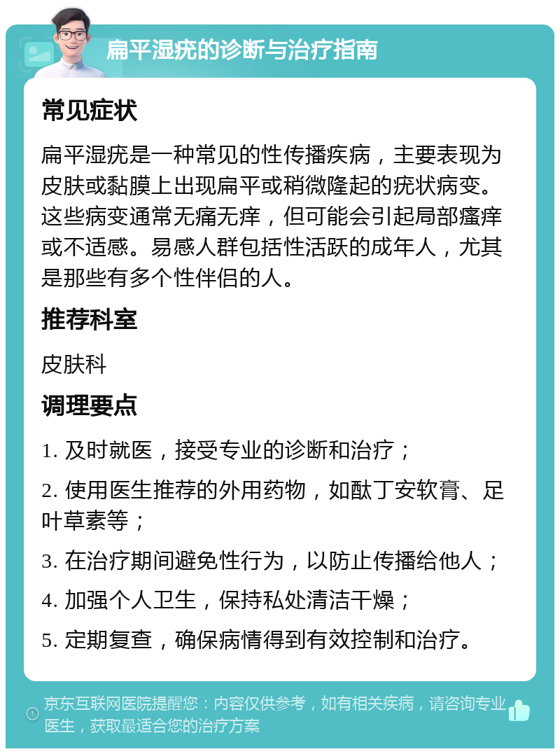 扁平湿疣的诊断与治疗指南 常见症状 扁平湿疣是一种常见的性传播疾病，主要表现为皮肤或黏膜上出现扁平或稍微隆起的疣状病变。这些病变通常无痛无痒，但可能会引起局部瘙痒或不适感。易感人群包括性活跃的成年人，尤其是那些有多个性伴侣的人。 推荐科室 皮肤科 调理要点 1. 及时就医，接受专业的诊断和治疗； 2. 使用医生推荐的外用药物，如酞丁安软膏、足叶草素等； 3. 在治疗期间避免性行为，以防止传播给他人； 4. 加强个人卫生，保持私处清洁干燥； 5. 定期复查，确保病情得到有效控制和治疗。