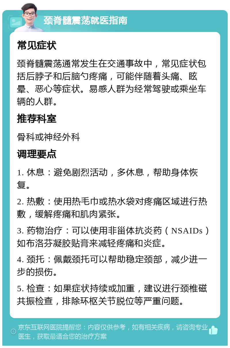 颈脊髓震荡就医指南 常见症状 颈脊髓震荡通常发生在交通事故中，常见症状包括后脖子和后脑勺疼痛，可能伴随着头痛、眩晕、恶心等症状。易感人群为经常驾驶或乘坐车辆的人群。 推荐科室 骨科或神经外科 调理要点 1. 休息：避免剧烈活动，多休息，帮助身体恢复。 2. 热敷：使用热毛巾或热水袋对疼痛区域进行热敷，缓解疼痛和肌肉紧张。 3. 药物治疗：可以使用非甾体抗炎药（NSAIDs）如布洛芬凝胶贴膏来减轻疼痛和炎症。 4. 颈托：佩戴颈托可以帮助稳定颈部，减少进一步的损伤。 5. 检查：如果症状持续或加重，建议进行颈椎磁共振检查，排除环枢关节脱位等严重问题。