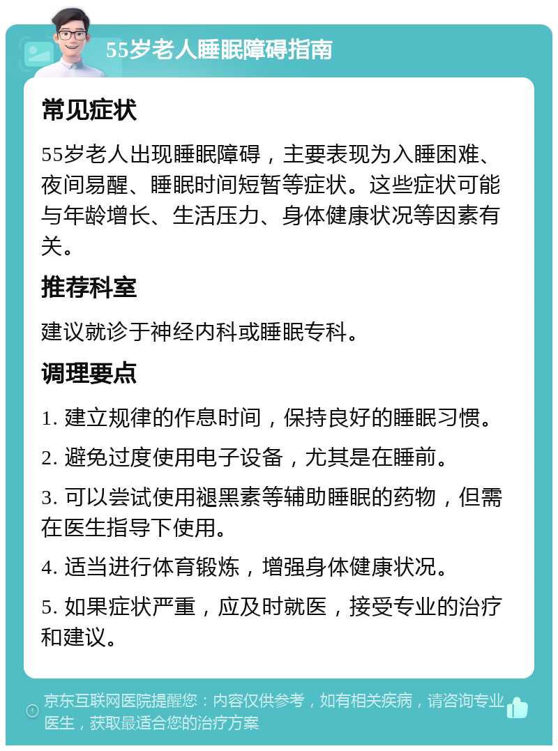 55岁老人睡眠障碍指南 常见症状 55岁老人出现睡眠障碍，主要表现为入睡困难、夜间易醒、睡眠时间短暂等症状。这些症状可能与年龄增长、生活压力、身体健康状况等因素有关。 推荐科室 建议就诊于神经内科或睡眠专科。 调理要点 1. 建立规律的作息时间，保持良好的睡眠习惯。 2. 避免过度使用电子设备，尤其是在睡前。 3. 可以尝试使用褪黑素等辅助睡眠的药物，但需在医生指导下使用。 4. 适当进行体育锻炼，增强身体健康状况。 5. 如果症状严重，应及时就医，接受专业的治疗和建议。