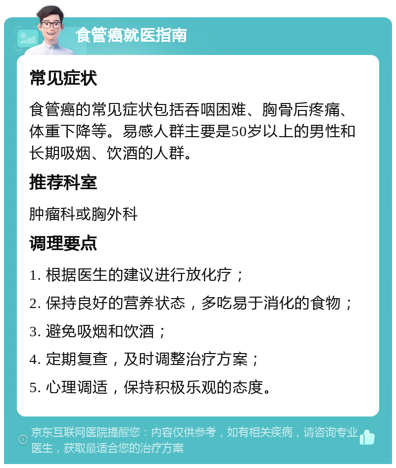 食管癌就医指南 常见症状 食管癌的常见症状包括吞咽困难、胸骨后疼痛、体重下降等。易感人群主要是50岁以上的男性和长期吸烟、饮酒的人群。 推荐科室 肿瘤科或胸外科 调理要点 1. 根据医生的建议进行放化疗； 2. 保持良好的营养状态，多吃易于消化的食物； 3. 避免吸烟和饮酒； 4. 定期复查，及时调整治疗方案； 5. 心理调适，保持积极乐观的态度。