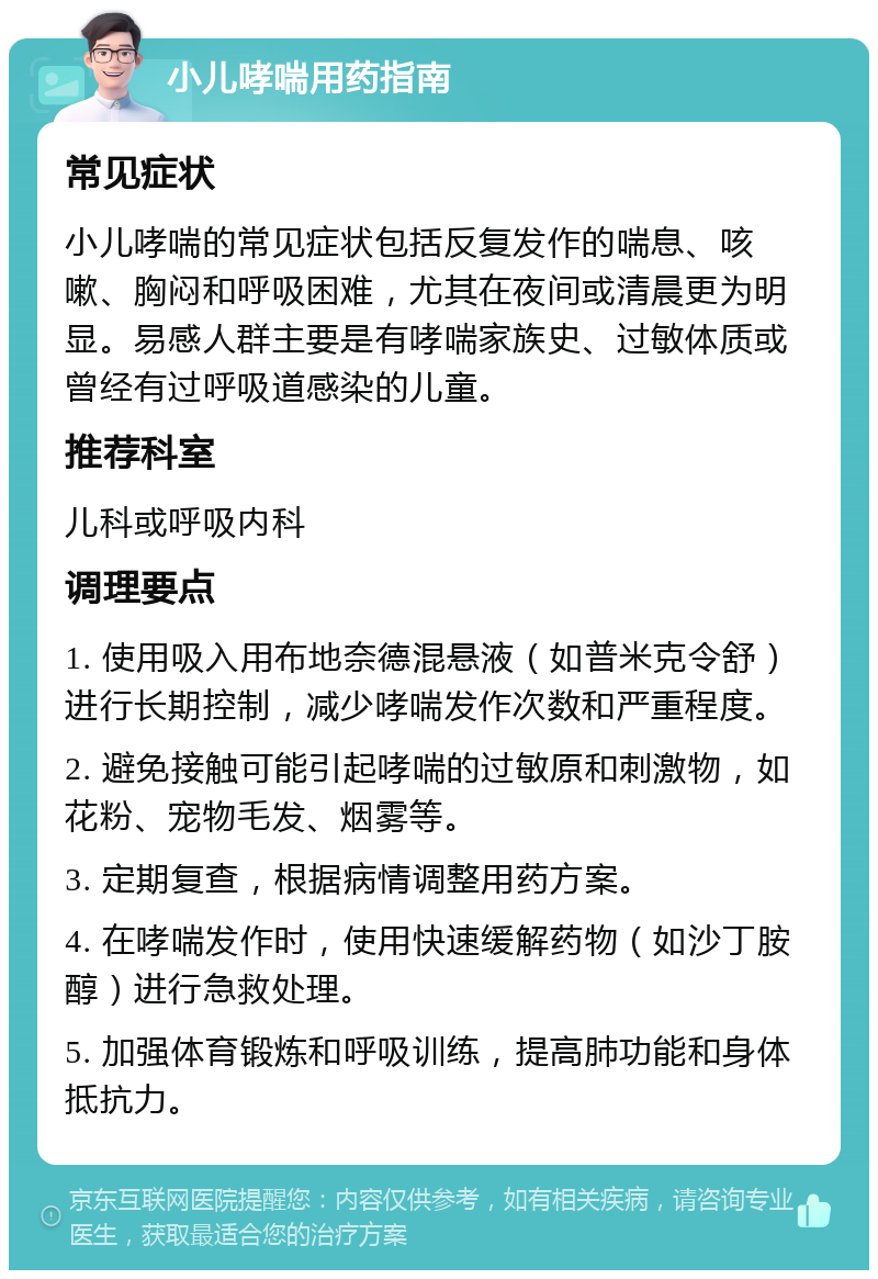 小儿哮喘用药指南 常见症状 小儿哮喘的常见症状包括反复发作的喘息、咳嗽、胸闷和呼吸困难，尤其在夜间或清晨更为明显。易感人群主要是有哮喘家族史、过敏体质或曾经有过呼吸道感染的儿童。 推荐科室 儿科或呼吸内科 调理要点 1. 使用吸入用布地奈德混悬液（如普米克令舒）进行长期控制，减少哮喘发作次数和严重程度。 2. 避免接触可能引起哮喘的过敏原和刺激物，如花粉、宠物毛发、烟雾等。 3. 定期复查，根据病情调整用药方案。 4. 在哮喘发作时，使用快速缓解药物（如沙丁胺醇）进行急救处理。 5. 加强体育锻炼和呼吸训练，提高肺功能和身体抵抗力。