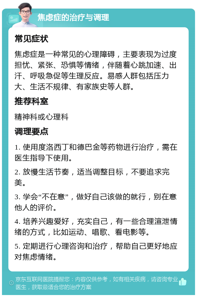 焦虑症的治疗与调理 常见症状 焦虑症是一种常见的心理障碍，主要表现为过度担忧、紧张、恐惧等情绪，伴随着心跳加速、出汗、呼吸急促等生理反应。易感人群包括压力大、生活不规律、有家族史等人群。 推荐科室 精神科或心理科 调理要点 1. 使用度洛西丁和德巴金等药物进行治疗，需在医生指导下使用。 2. 放慢生活节奏，适当调整目标，不要追求完美。 3. 学会“不在意”，做好自己该做的就行，别在意他人的评价。 4. 培养兴趣爱好，充实自己，有一些合理渲泄情绪的方式，比如运动、唱歌、看电影等。 5. 定期进行心理咨询和治疗，帮助自己更好地应对焦虑情绪。