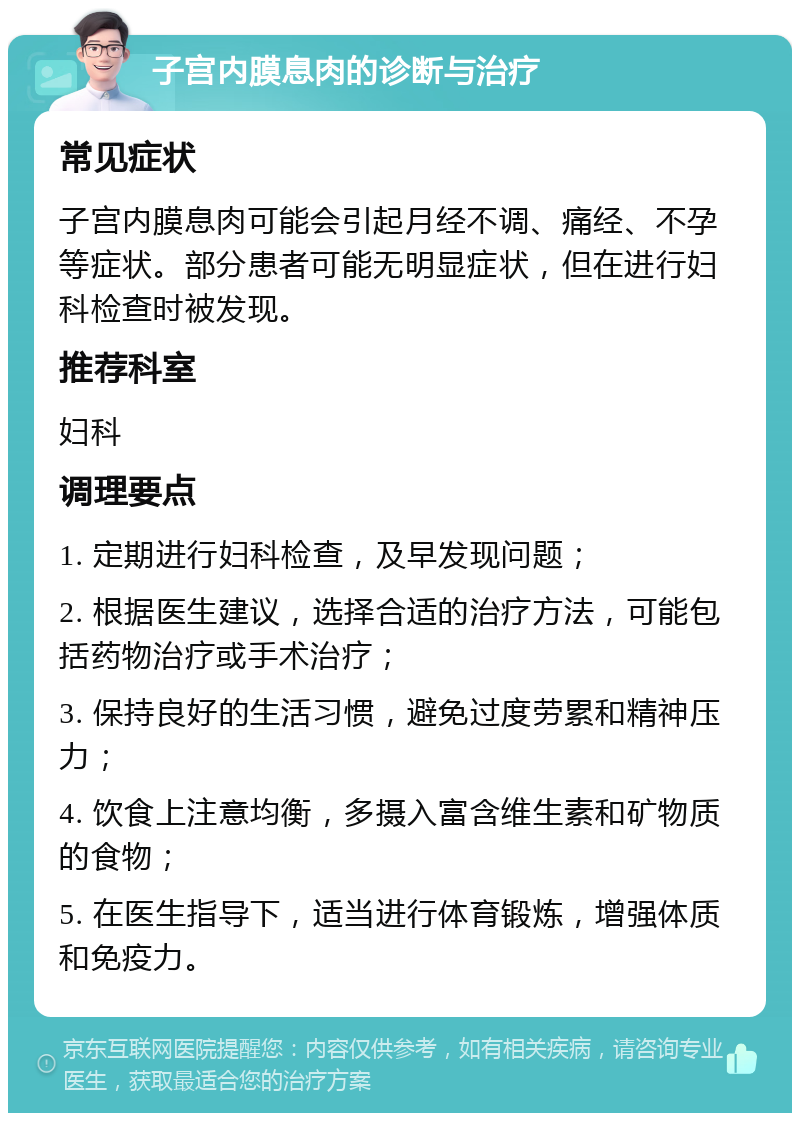 子宫内膜息肉的诊断与治疗 常见症状 子宫内膜息肉可能会引起月经不调、痛经、不孕等症状。部分患者可能无明显症状，但在进行妇科检查时被发现。 推荐科室 妇科 调理要点 1. 定期进行妇科检查，及早发现问题； 2. 根据医生建议，选择合适的治疗方法，可能包括药物治疗或手术治疗； 3. 保持良好的生活习惯，避免过度劳累和精神压力； 4. 饮食上注意均衡，多摄入富含维生素和矿物质的食物； 5. 在医生指导下，适当进行体育锻炼，增强体质和免疫力。