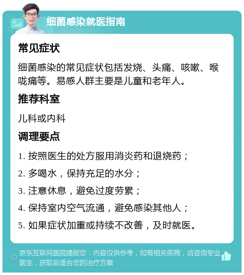 细菌感染就医指南 常见症状 细菌感染的常见症状包括发烧、头痛、咳嗽、喉咙痛等。易感人群主要是儿童和老年人。 推荐科室 儿科或内科 调理要点 1. 按照医生的处方服用消炎药和退烧药； 2. 多喝水，保持充足的水分； 3. 注意休息，避免过度劳累； 4. 保持室内空气流通，避免感染其他人； 5. 如果症状加重或持续不改善，及时就医。