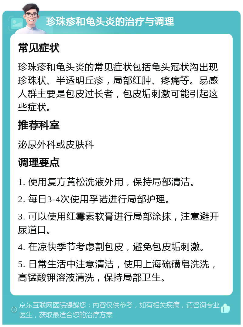 珍珠疹和龟头炎的治疗与调理 常见症状 珍珠疹和龟头炎的常见症状包括龟头冠状沟出现珍珠状、半透明丘疹，局部红肿、疼痛等。易感人群主要是包皮过长者，包皮垢刺激可能引起这些症状。 推荐科室 泌尿外科或皮肤科 调理要点 1. 使用复方黄松洗液外用，保持局部清洁。 2. 每日3-4次使用孚诺进行局部护理。 3. 可以使用红霉素软膏进行局部涂抹，注意避开尿道口。 4. 在凉快季节考虑割包皮，避免包皮垢刺激。 5. 日常生活中注意清洁，使用上海硫磺皂洗洗，高锰酸钾溶液清洗，保持局部卫生。