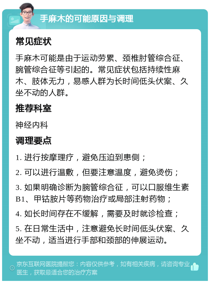 手麻木的可能原因与调理 常见症状 手麻木可能是由于运动劳累、颈椎肘管综合征、腕管综合征等引起的。常见症状包括持续性麻木、肢体无力，易感人群为长时间低头伏案、久坐不动的人群。 推荐科室 神经内科 调理要点 1. 进行按摩理疗，避免压迫到患侧； 2. 可以进行温敷，但要注意温度，避免烫伤； 3. 如果明确诊断为腕管综合征，可以口服维生素B1、甲钴胺片等药物治疗或局部注射药物； 4. 如长时间存在不缓解，需要及时就诊检查； 5. 在日常生活中，注意避免长时间低头伏案、久坐不动，适当进行手部和颈部的伸展运动。