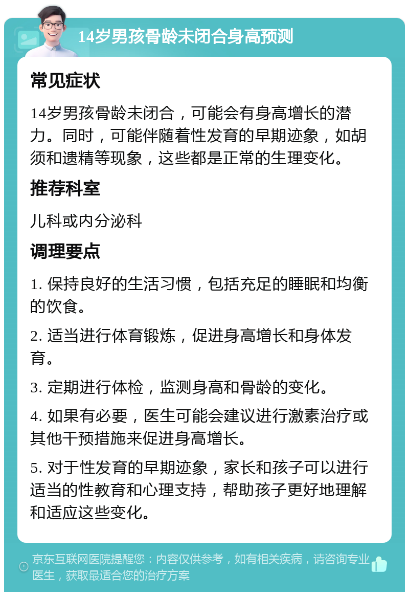 14岁男孩骨龄未闭合身高预测 常见症状 14岁男孩骨龄未闭合，可能会有身高增长的潜力。同时，可能伴随着性发育的早期迹象，如胡须和遗精等现象，这些都是正常的生理变化。 推荐科室 儿科或内分泌科 调理要点 1. 保持良好的生活习惯，包括充足的睡眠和均衡的饮食。 2. 适当进行体育锻炼，促进身高增长和身体发育。 3. 定期进行体检，监测身高和骨龄的变化。 4. 如果有必要，医生可能会建议进行激素治疗或其他干预措施来促进身高增长。 5. 对于性发育的早期迹象，家长和孩子可以进行适当的性教育和心理支持，帮助孩子更好地理解和适应这些变化。