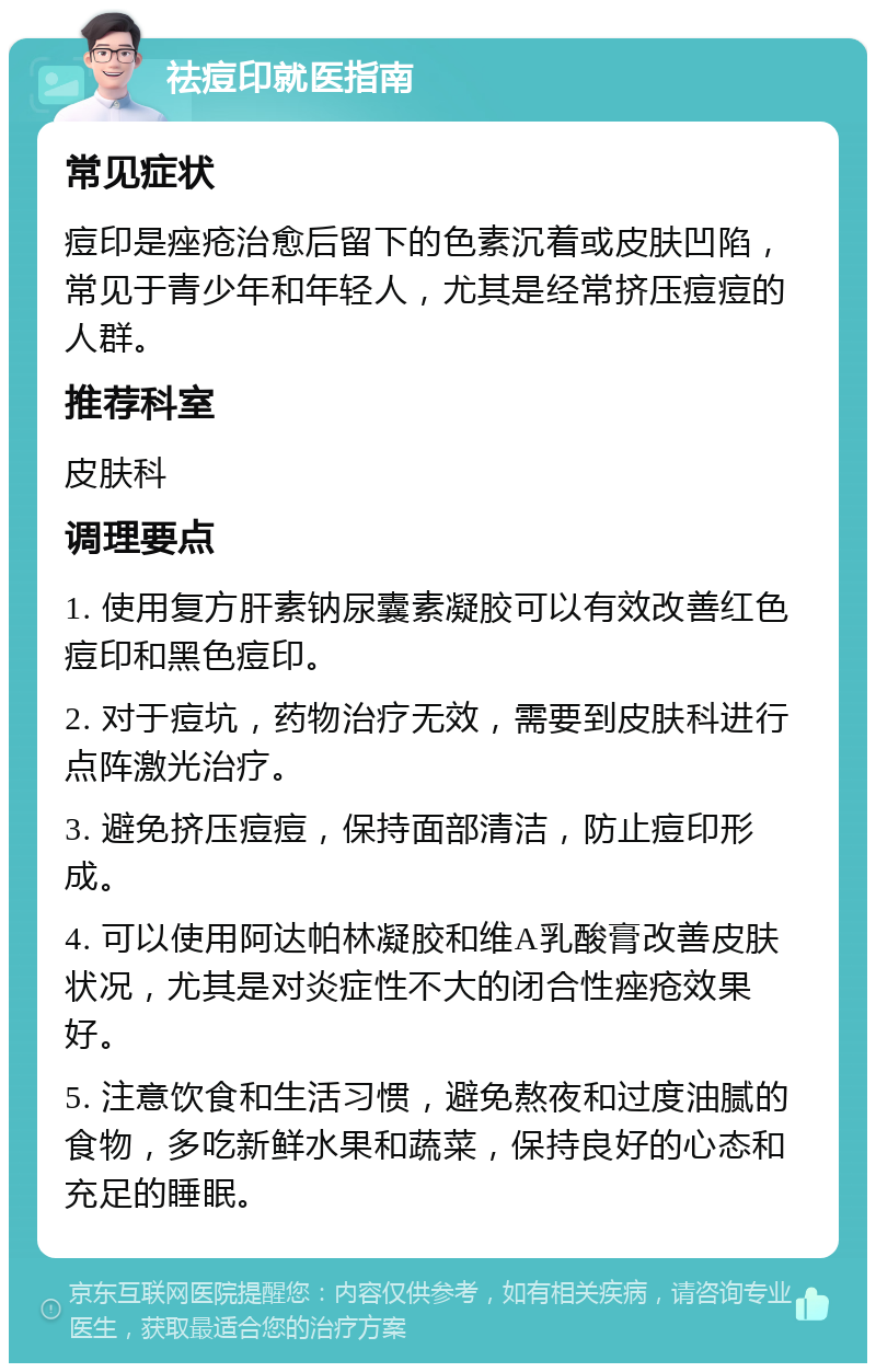 祛痘印就医指南 常见症状 痘印是痤疮治愈后留下的色素沉着或皮肤凹陷，常见于青少年和年轻人，尤其是经常挤压痘痘的人群。 推荐科室 皮肤科 调理要点 1. 使用复方肝素钠尿囊素凝胶可以有效改善红色痘印和黑色痘印。 2. 对于痘坑，药物治疗无效，需要到皮肤科进行点阵激光治疗。 3. 避免挤压痘痘，保持面部清洁，防止痘印形成。 4. 可以使用阿达帕林凝胶和维A乳酸膏改善皮肤状况，尤其是对炎症性不大的闭合性痤疮效果好。 5. 注意饮食和生活习惯，避免熬夜和过度油腻的食物，多吃新鲜水果和蔬菜，保持良好的心态和充足的睡眠。