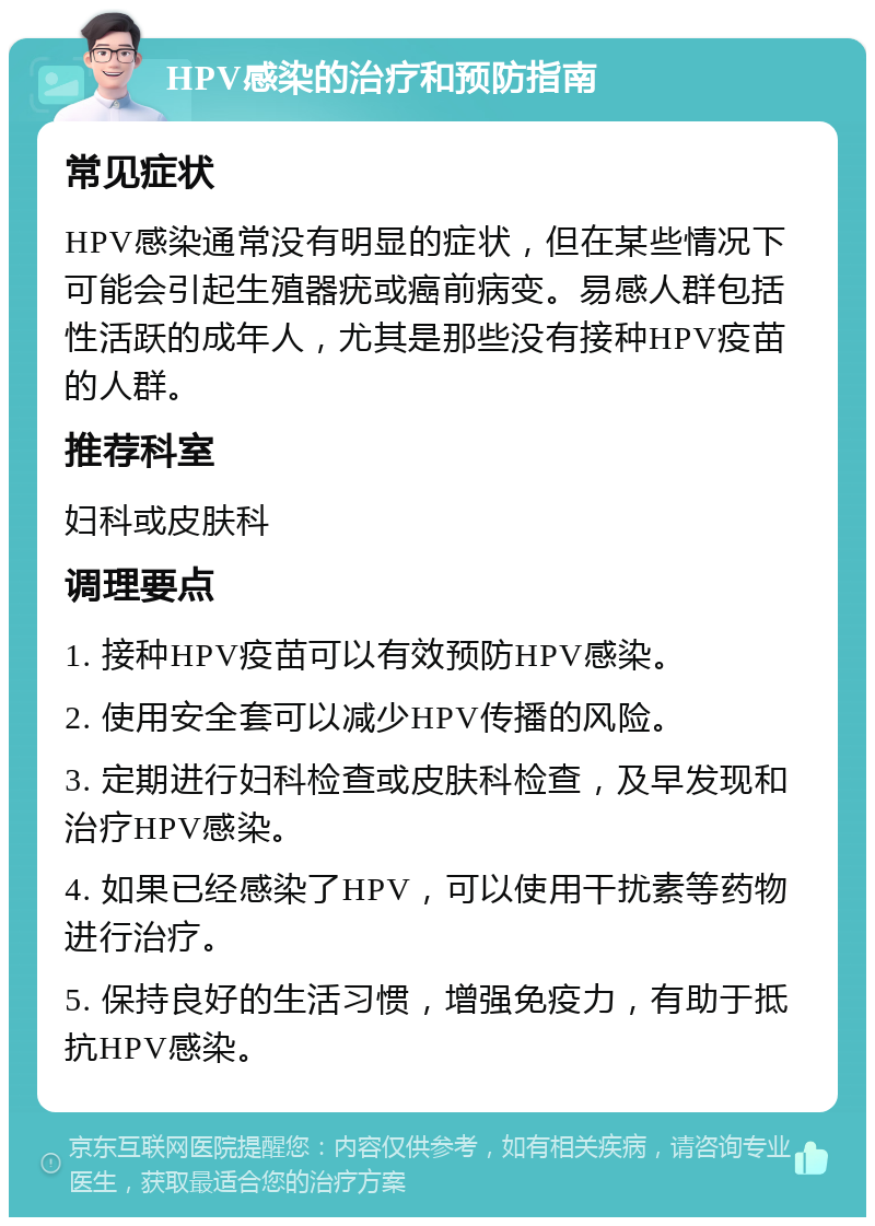 HPV感染的治疗和预防指南 常见症状 HPV感染通常没有明显的症状，但在某些情况下可能会引起生殖器疣或癌前病变。易感人群包括性活跃的成年人，尤其是那些没有接种HPV疫苗的人群。 推荐科室 妇科或皮肤科 调理要点 1. 接种HPV疫苗可以有效预防HPV感染。 2. 使用安全套可以减少HPV传播的风险。 3. 定期进行妇科检查或皮肤科检查，及早发现和治疗HPV感染。 4. 如果已经感染了HPV，可以使用干扰素等药物进行治疗。 5. 保持良好的生活习惯，增强免疫力，有助于抵抗HPV感染。