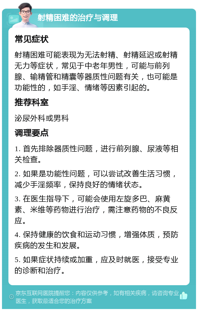 射精困难的治疗与调理 常见症状 射精困难可能表现为无法射精、射精延迟或射精无力等症状，常见于中老年男性，可能与前列腺、输精管和精囊等器质性问题有关，也可能是功能性的，如手淫、情绪等因素引起的。 推荐科室 泌尿外科或男科 调理要点 1. 首先排除器质性问题，进行前列腺、尿液等相关检查。 2. 如果是功能性问题，可以尝试改善生活习惯，减少手淫频率，保持良好的情绪状态。 3. 在医生指导下，可能会使用左旋多巴、麻黄素、米维等药物进行治疗，需注意药物的不良反应。 4. 保持健康的饮食和运动习惯，增强体质，预防疾病的发生和发展。 5. 如果症状持续或加重，应及时就医，接受专业的诊断和治疗。