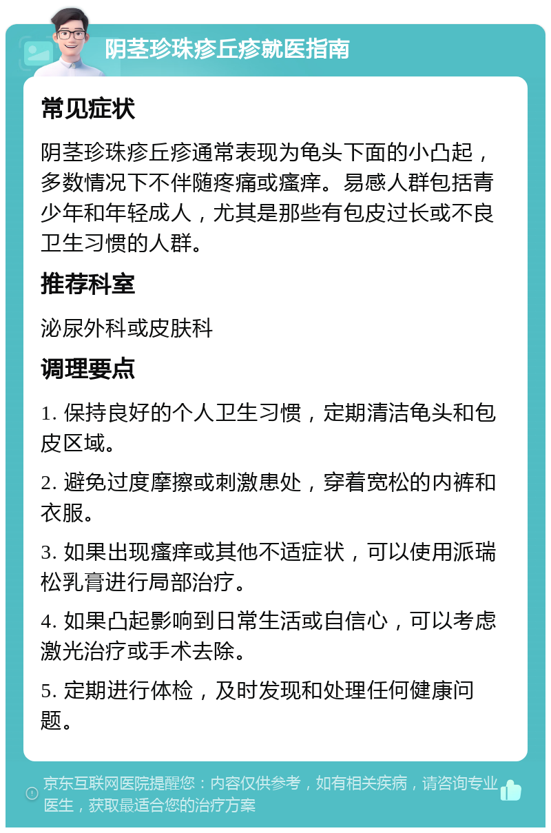 阴茎珍珠疹丘疹就医指南 常见症状 阴茎珍珠疹丘疹通常表现为龟头下面的小凸起，多数情况下不伴随疼痛或瘙痒。易感人群包括青少年和年轻成人，尤其是那些有包皮过长或不良卫生习惯的人群。 推荐科室 泌尿外科或皮肤科 调理要点 1. 保持良好的个人卫生习惯，定期清洁龟头和包皮区域。 2. 避免过度摩擦或刺激患处，穿着宽松的内裤和衣服。 3. 如果出现瘙痒或其他不适症状，可以使用派瑞松乳膏进行局部治疗。 4. 如果凸起影响到日常生活或自信心，可以考虑激光治疗或手术去除。 5. 定期进行体检，及时发现和处理任何健康问题。