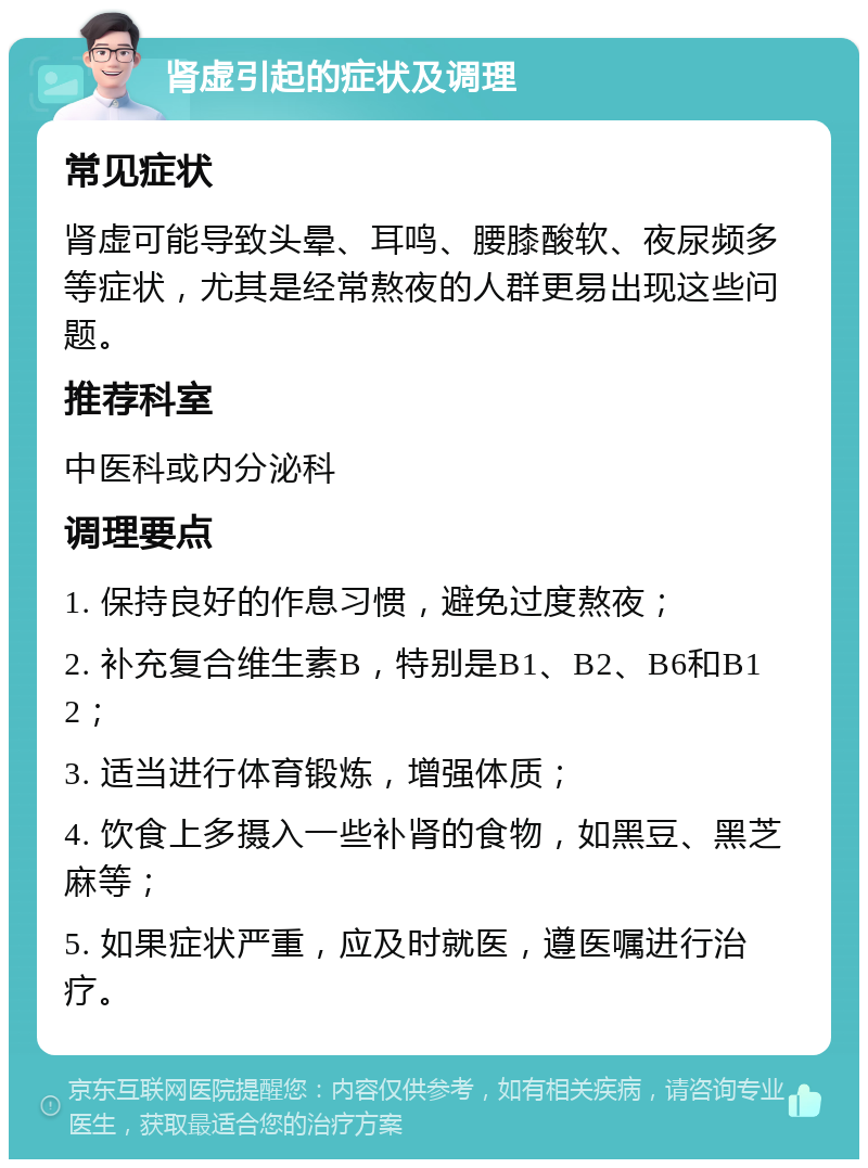 肾虚引起的症状及调理 常见症状 肾虚可能导致头晕、耳鸣、腰膝酸软、夜尿频多等症状，尤其是经常熬夜的人群更易出现这些问题。 推荐科室 中医科或内分泌科 调理要点 1. 保持良好的作息习惯，避免过度熬夜； 2. 补充复合维生素B，特别是B1、B2、B6和B12； 3. 适当进行体育锻炼，增强体质； 4. 饮食上多摄入一些补肾的食物，如黑豆、黑芝麻等； 5. 如果症状严重，应及时就医，遵医嘱进行治疗。