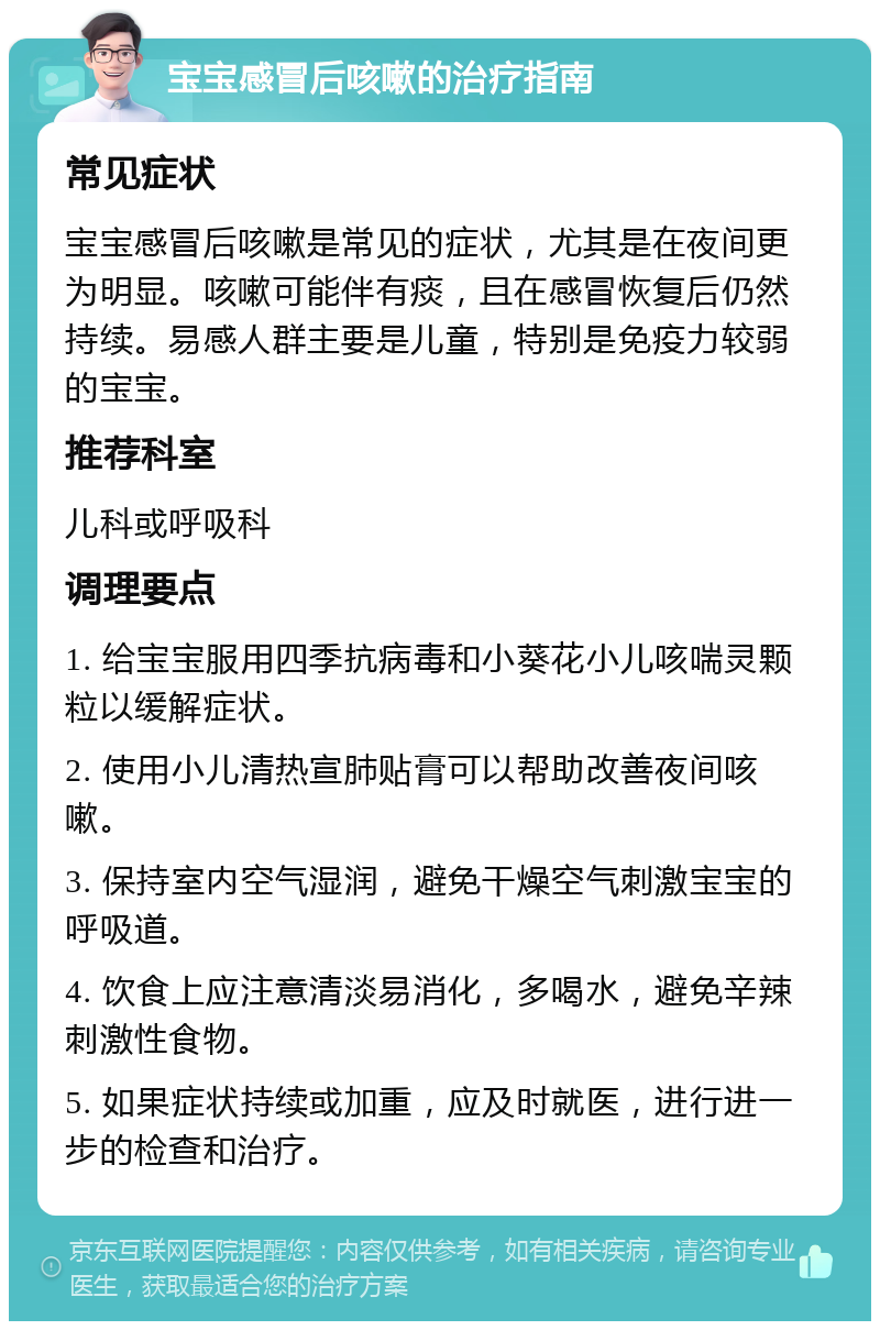 宝宝感冒后咳嗽的治疗指南 常见症状 宝宝感冒后咳嗽是常见的症状，尤其是在夜间更为明显。咳嗽可能伴有痰，且在感冒恢复后仍然持续。易感人群主要是儿童，特别是免疫力较弱的宝宝。 推荐科室 儿科或呼吸科 调理要点 1. 给宝宝服用四季抗病毒和小葵花小儿咳喘灵颗粒以缓解症状。 2. 使用小儿清热宣肺贴膏可以帮助改善夜间咳嗽。 3. 保持室内空气湿润，避免干燥空气刺激宝宝的呼吸道。 4. 饮食上应注意清淡易消化，多喝水，避免辛辣刺激性食物。 5. 如果症状持续或加重，应及时就医，进行进一步的检查和治疗。