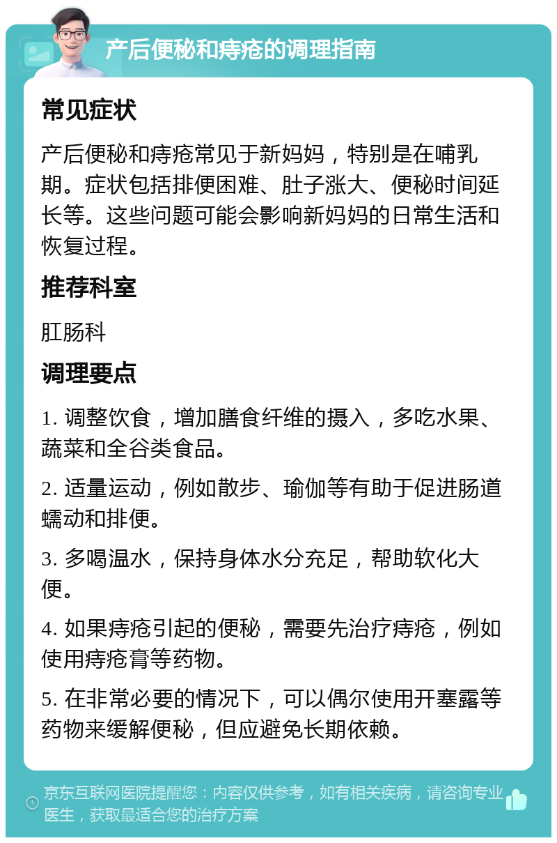 产后便秘和痔疮的调理指南 常见症状 产后便秘和痔疮常见于新妈妈，特别是在哺乳期。症状包括排便困难、肚子涨大、便秘时间延长等。这些问题可能会影响新妈妈的日常生活和恢复过程。 推荐科室 肛肠科 调理要点 1. 调整饮食，增加膳食纤维的摄入，多吃水果、蔬菜和全谷类食品。 2. 适量运动，例如散步、瑜伽等有助于促进肠道蠕动和排便。 3. 多喝温水，保持身体水分充足，帮助软化大便。 4. 如果痔疮引起的便秘，需要先治疗痔疮，例如使用痔疮膏等药物。 5. 在非常必要的情况下，可以偶尔使用开塞露等药物来缓解便秘，但应避免长期依赖。