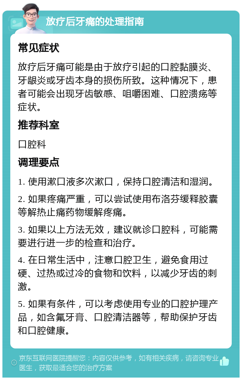 放疗后牙痛的处理指南 常见症状 放疗后牙痛可能是由于放疗引起的口腔黏膜炎、牙龈炎或牙齿本身的损伤所致。这种情况下，患者可能会出现牙齿敏感、咀嚼困难、口腔溃疡等症状。 推荐科室 口腔科 调理要点 1. 使用漱口液多次漱口，保持口腔清洁和湿润。 2. 如果疼痛严重，可以尝试使用布洛芬缓释胶囊等解热止痛药物缓解疼痛。 3. 如果以上方法无效，建议就诊口腔科，可能需要进行进一步的检查和治疗。 4. 在日常生活中，注意口腔卫生，避免食用过硬、过热或过冷的食物和饮料，以减少牙齿的刺激。 5. 如果有条件，可以考虑使用专业的口腔护理产品，如含氟牙膏、口腔清洁器等，帮助保护牙齿和口腔健康。