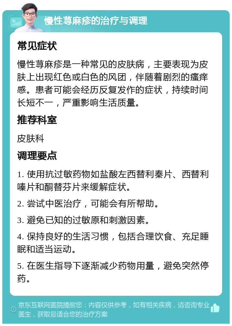 慢性荨麻疹的治疗与调理 常见症状 慢性荨麻疹是一种常见的皮肤病，主要表现为皮肤上出现红色或白色的风团，伴随着剧烈的瘙痒感。患者可能会经历反复发作的症状，持续时间长短不一，严重影响生活质量。 推荐科室 皮肤科 调理要点 1. 使用抗过敏药物如盐酸左西替利秦片、西替利嗪片和酮替芬片来缓解症状。 2. 尝试中医治疗，可能会有所帮助。 3. 避免已知的过敏原和刺激因素。 4. 保持良好的生活习惯，包括合理饮食、充足睡眠和适当运动。 5. 在医生指导下逐渐减少药物用量，避免突然停药。