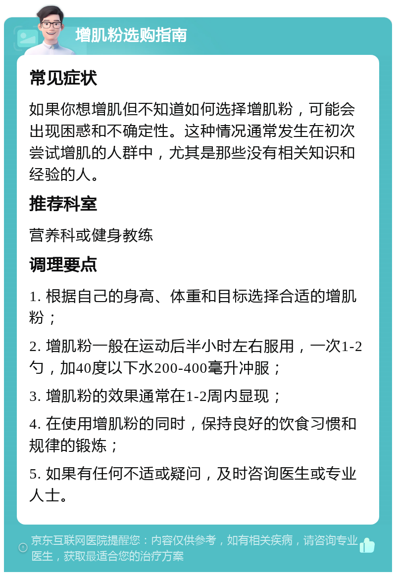 增肌粉选购指南 常见症状 如果你想增肌但不知道如何选择增肌粉，可能会出现困惑和不确定性。这种情况通常发生在初次尝试增肌的人群中，尤其是那些没有相关知识和经验的人。 推荐科室 营养科或健身教练 调理要点 1. 根据自己的身高、体重和目标选择合适的增肌粉； 2. 增肌粉一般在运动后半小时左右服用，一次1-2勺，加40度以下水200-400毫升冲服； 3. 增肌粉的效果通常在1-2周内显现； 4. 在使用增肌粉的同时，保持良好的饮食习惯和规律的锻炼； 5. 如果有任何不适或疑问，及时咨询医生或专业人士。