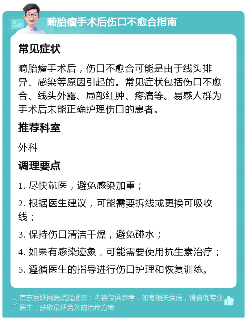 畸胎瘤手术后伤口不愈合指南 常见症状 畸胎瘤手术后，伤口不愈合可能是由于线头排异、感染等原因引起的。常见症状包括伤口不愈合、线头外露、局部红肿、疼痛等。易感人群为手术后未能正确护理伤口的患者。 推荐科室 外科 调理要点 1. 尽快就医，避免感染加重； 2. 根据医生建议，可能需要拆线或更换可吸收线； 3. 保持伤口清洁干燥，避免碰水； 4. 如果有感染迹象，可能需要使用抗生素治疗； 5. 遵循医生的指导进行伤口护理和恢复训练。