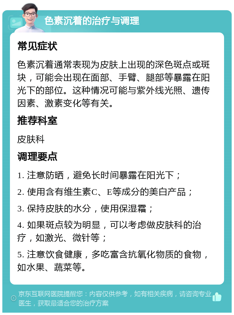 色素沉着的治疗与调理 常见症状 色素沉着通常表现为皮肤上出现的深色斑点或斑块，可能会出现在面部、手臂、腿部等暴露在阳光下的部位。这种情况可能与紫外线光照、遗传因素、激素变化等有关。 推荐科室 皮肤科 调理要点 1. 注意防晒，避免长时间暴露在阳光下； 2. 使用含有维生素C、E等成分的美白产品； 3. 保持皮肤的水分，使用保湿霜； 4. 如果斑点较为明显，可以考虑做皮肤科的治疗，如激光、微针等； 5. 注意饮食健康，多吃富含抗氧化物质的食物，如水果、蔬菜等。