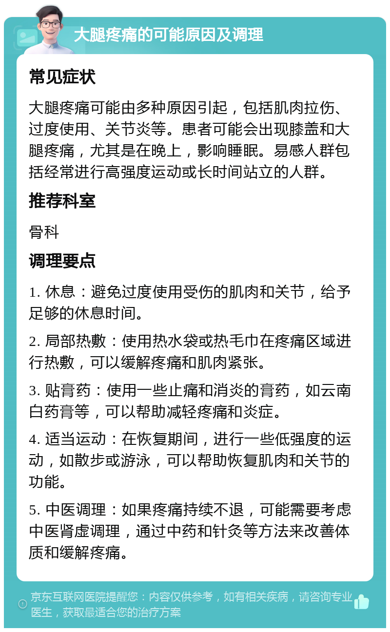 大腿疼痛的可能原因及调理 常见症状 大腿疼痛可能由多种原因引起，包括肌肉拉伤、过度使用、关节炎等。患者可能会出现膝盖和大腿疼痛，尤其是在晚上，影响睡眠。易感人群包括经常进行高强度运动或长时间站立的人群。 推荐科室 骨科 调理要点 1. 休息：避免过度使用受伤的肌肉和关节，给予足够的休息时间。 2. 局部热敷：使用热水袋或热毛巾在疼痛区域进行热敷，可以缓解疼痛和肌肉紧张。 3. 贴膏药：使用一些止痛和消炎的膏药，如云南白药膏等，可以帮助减轻疼痛和炎症。 4. 适当运动：在恢复期间，进行一些低强度的运动，如散步或游泳，可以帮助恢复肌肉和关节的功能。 5. 中医调理：如果疼痛持续不退，可能需要考虑中医肾虚调理，通过中药和针灸等方法来改善体质和缓解疼痛。