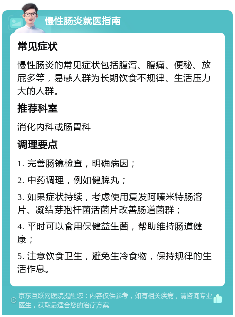 慢性肠炎就医指南 常见症状 慢性肠炎的常见症状包括腹泻、腹痛、便秘、放屁多等，易感人群为长期饮食不规律、生活压力大的人群。 推荐科室 消化内科或肠胃科 调理要点 1. 完善肠镜检查，明确病因； 2. 中药调理，例如健脾丸； 3. 如果症状持续，考虑使用复发阿嗪米特肠溶片、凝结芽孢杆菌活菌片改善肠道菌群； 4. 平时可以食用保健益生菌，帮助维持肠道健康； 5. 注意饮食卫生，避免生冷食物，保持规律的生活作息。