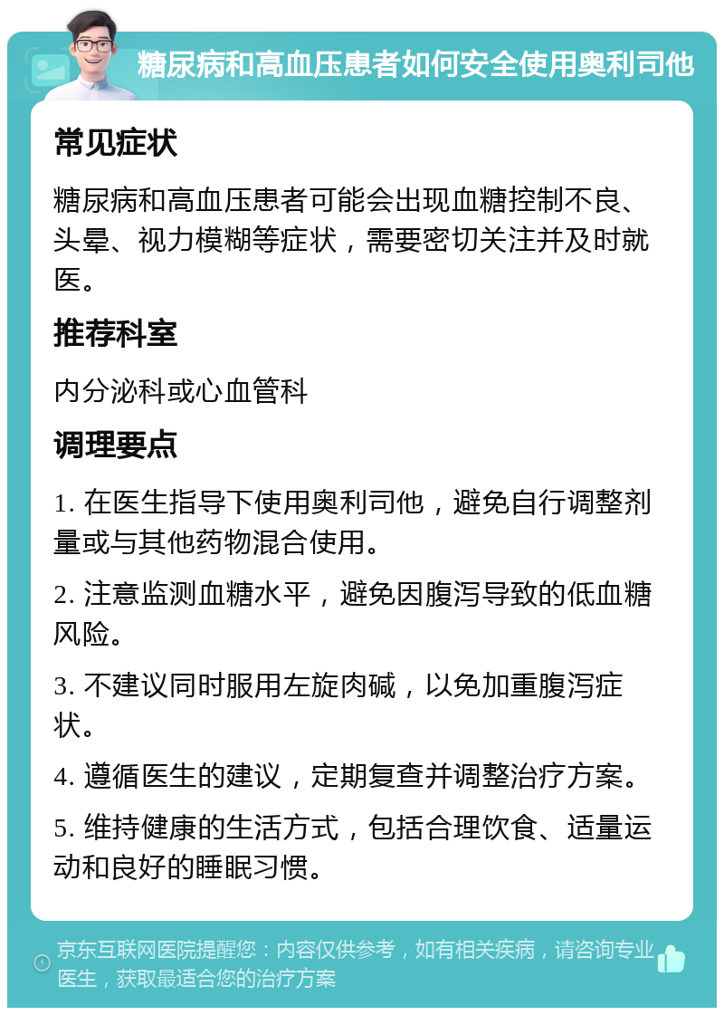 糖尿病和高血压患者如何安全使用奥利司他 常见症状 糖尿病和高血压患者可能会出现血糖控制不良、头晕、视力模糊等症状，需要密切关注并及时就医。 推荐科室 内分泌科或心血管科 调理要点 1. 在医生指导下使用奥利司他，避免自行调整剂量或与其他药物混合使用。 2. 注意监测血糖水平，避免因腹泻导致的低血糖风险。 3. 不建议同时服用左旋肉碱，以免加重腹泻症状。 4. 遵循医生的建议，定期复查并调整治疗方案。 5. 维持健康的生活方式，包括合理饮食、适量运动和良好的睡眠习惯。