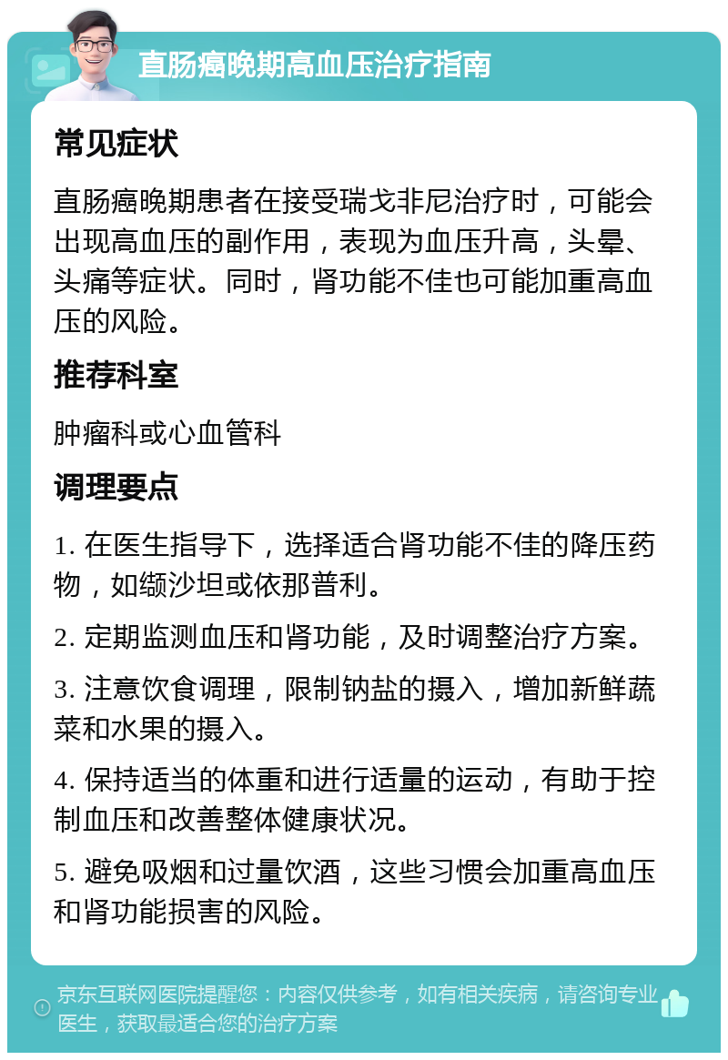 直肠癌晚期高血压治疗指南 常见症状 直肠癌晚期患者在接受瑞戈非尼治疗时，可能会出现高血压的副作用，表现为血压升高，头晕、头痛等症状。同时，肾功能不佳也可能加重高血压的风险。 推荐科室 肿瘤科或心血管科 调理要点 1. 在医生指导下，选择适合肾功能不佳的降压药物，如缬沙坦或依那普利。 2. 定期监测血压和肾功能，及时调整治疗方案。 3. 注意饮食调理，限制钠盐的摄入，增加新鲜蔬菜和水果的摄入。 4. 保持适当的体重和进行适量的运动，有助于控制血压和改善整体健康状况。 5. 避免吸烟和过量饮酒，这些习惯会加重高血压和肾功能损害的风险。