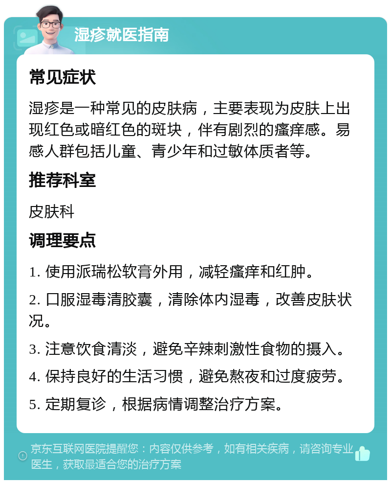 湿疹就医指南 常见症状 湿疹是一种常见的皮肤病，主要表现为皮肤上出现红色或暗红色的斑块，伴有剧烈的瘙痒感。易感人群包括儿童、青少年和过敏体质者等。 推荐科室 皮肤科 调理要点 1. 使用派瑞松软膏外用，减轻瘙痒和红肿。 2. 口服湿毒清胶囊，清除体内湿毒，改善皮肤状况。 3. 注意饮食清淡，避免辛辣刺激性食物的摄入。 4. 保持良好的生活习惯，避免熬夜和过度疲劳。 5. 定期复诊，根据病情调整治疗方案。