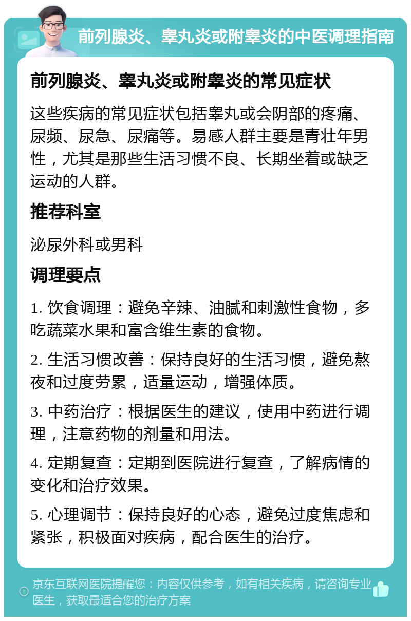 前列腺炎、睾丸炎或附睾炎的中医调理指南 前列腺炎、睾丸炎或附睾炎的常见症状 这些疾病的常见症状包括睾丸或会阴部的疼痛、尿频、尿急、尿痛等。易感人群主要是青壮年男性，尤其是那些生活习惯不良、长期坐着或缺乏运动的人群。 推荐科室 泌尿外科或男科 调理要点 1. 饮食调理：避免辛辣、油腻和刺激性食物，多吃蔬菜水果和富含维生素的食物。 2. 生活习惯改善：保持良好的生活习惯，避免熬夜和过度劳累，适量运动，增强体质。 3. 中药治疗：根据医生的建议，使用中药进行调理，注意药物的剂量和用法。 4. 定期复查：定期到医院进行复查，了解病情的变化和治疗效果。 5. 心理调节：保持良好的心态，避免过度焦虑和紧张，积极面对疾病，配合医生的治疗。