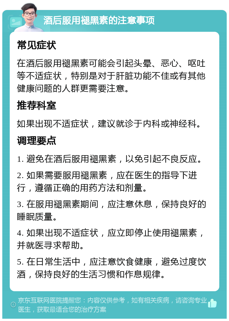 酒后服用褪黑素的注意事项 常见症状 在酒后服用褪黑素可能会引起头晕、恶心、呕吐等不适症状，特别是对于肝脏功能不佳或有其他健康问题的人群更需要注意。 推荐科室 如果出现不适症状，建议就诊于内科或神经科。 调理要点 1. 避免在酒后服用褪黑素，以免引起不良反应。 2. 如果需要服用褪黑素，应在医生的指导下进行，遵循正确的用药方法和剂量。 3. 在服用褪黑素期间，应注意休息，保持良好的睡眠质量。 4. 如果出现不适症状，应立即停止使用褪黑素，并就医寻求帮助。 5. 在日常生活中，应注意饮食健康，避免过度饮酒，保持良好的生活习惯和作息规律。