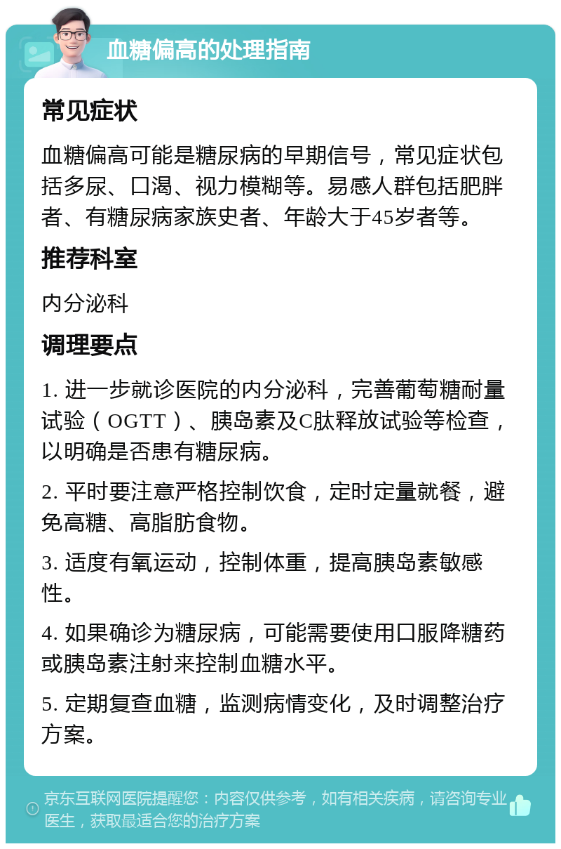 血糖偏高的处理指南 常见症状 血糖偏高可能是糖尿病的早期信号，常见症状包括多尿、口渴、视力模糊等。易感人群包括肥胖者、有糖尿病家族史者、年龄大于45岁者等。 推荐科室 内分泌科 调理要点 1. 进一步就诊医院的内分泌科，完善葡萄糖耐量试验（OGTT）、胰岛素及C肽释放试验等检查，以明确是否患有糖尿病。 2. 平时要注意严格控制饮食，定时定量就餐，避免高糖、高脂肪食物。 3. 适度有氧运动，控制体重，提高胰岛素敏感性。 4. 如果确诊为糖尿病，可能需要使用口服降糖药或胰岛素注射来控制血糖水平。 5. 定期复查血糖，监测病情变化，及时调整治疗方案。