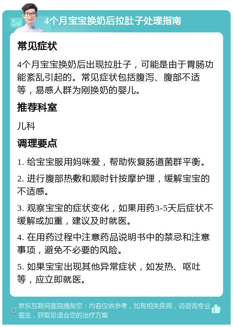 4个月宝宝换奶后拉肚子处理指南 常见症状 4个月宝宝换奶后出现拉肚子，可能是由于胃肠功能紊乱引起的。常见症状包括腹泻、腹部不适等，易感人群为刚换奶的婴儿。 推荐科室 儿科 调理要点 1. 给宝宝服用妈咪爱，帮助恢复肠道菌群平衡。 2. 进行腹部热敷和顺时针按摩护理，缓解宝宝的不适感。 3. 观察宝宝的症状变化，如果用药3-5天后症状不缓解或加重，建议及时就医。 4. 在用药过程中注意药品说明书中的禁忌和注意事项，避免不必要的风险。 5. 如果宝宝出现其他异常症状，如发热、呕吐等，应立即就医。