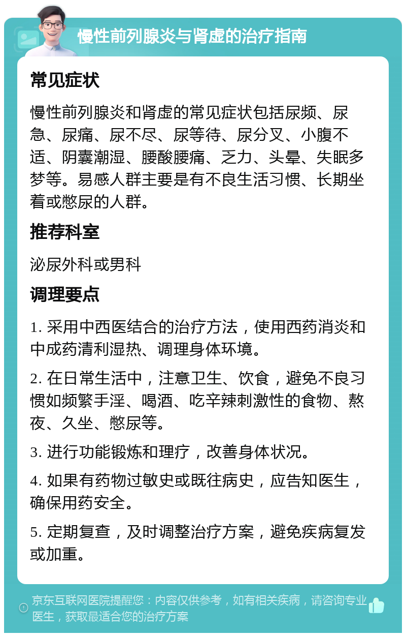 慢性前列腺炎与肾虚的治疗指南 常见症状 慢性前列腺炎和肾虚的常见症状包括尿频、尿急、尿痛、尿不尽、尿等待、尿分叉、小腹不适、阴囊潮湿、腰酸腰痛、乏力、头晕、失眠多梦等。易感人群主要是有不良生活习惯、长期坐着或憋尿的人群。 推荐科室 泌尿外科或男科 调理要点 1. 采用中西医结合的治疗方法，使用西药消炎和中成药清利湿热、调理身体环境。 2. 在日常生活中，注意卫生、饮食，避免不良习惯如频繁手淫、喝酒、吃辛辣刺激性的食物、熬夜、久坐、憋尿等。 3. 进行功能锻炼和理疗，改善身体状况。 4. 如果有药物过敏史或既往病史，应告知医生，确保用药安全。 5. 定期复查，及时调整治疗方案，避免疾病复发或加重。