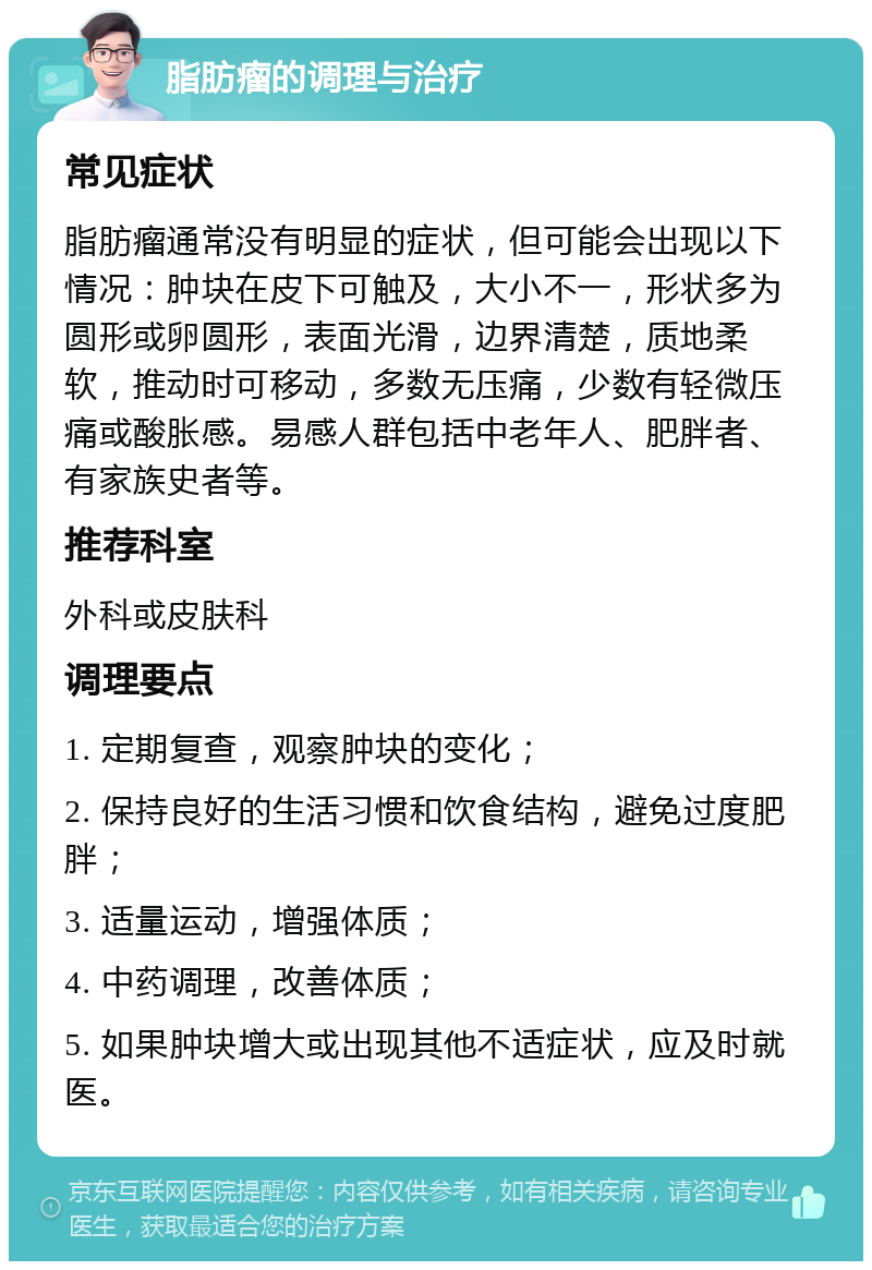 脂肪瘤的调理与治疗 常见症状 脂肪瘤通常没有明显的症状，但可能会出现以下情况：肿块在皮下可触及，大小不一，形状多为圆形或卵圆形，表面光滑，边界清楚，质地柔软，推动时可移动，多数无压痛，少数有轻微压痛或酸胀感。易感人群包括中老年人、肥胖者、有家族史者等。 推荐科室 外科或皮肤科 调理要点 1. 定期复查，观察肿块的变化； 2. 保持良好的生活习惯和饮食结构，避免过度肥胖； 3. 适量运动，增强体质； 4. 中药调理，改善体质； 5. 如果肿块增大或出现其他不适症状，应及时就医。