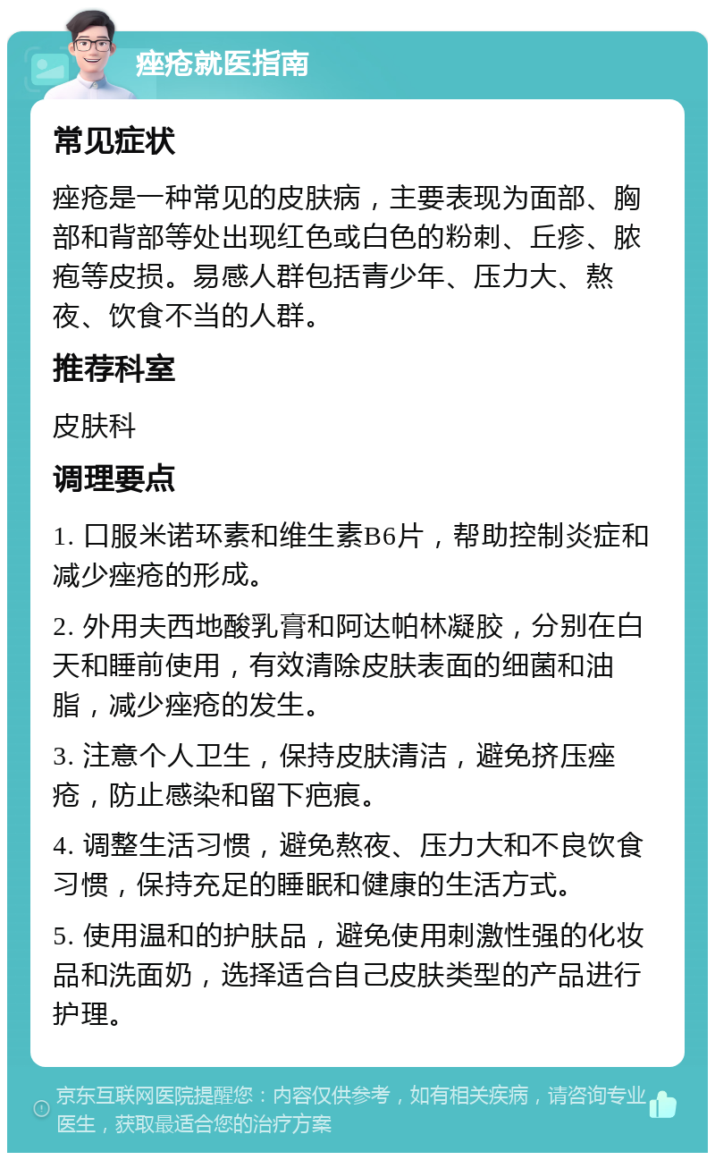 痤疮就医指南 常见症状 痤疮是一种常见的皮肤病，主要表现为面部、胸部和背部等处出现红色或白色的粉刺、丘疹、脓疱等皮损。易感人群包括青少年、压力大、熬夜、饮食不当的人群。 推荐科室 皮肤科 调理要点 1. 口服米诺环素和维生素B6片，帮助控制炎症和减少痤疮的形成。 2. 外用夫西地酸乳膏和阿达帕林凝胶，分别在白天和睡前使用，有效清除皮肤表面的细菌和油脂，减少痤疮的发生。 3. 注意个人卫生，保持皮肤清洁，避免挤压痤疮，防止感染和留下疤痕。 4. 调整生活习惯，避免熬夜、压力大和不良饮食习惯，保持充足的睡眠和健康的生活方式。 5. 使用温和的护肤品，避免使用刺激性强的化妆品和洗面奶，选择适合自己皮肤类型的产品进行护理。