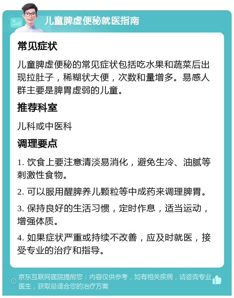 儿童脾虚便秘就医指南 常见症状 儿童脾虚便秘的常见症状包括吃水果和蔬菜后出现拉肚子，稀糊状大便，次数和量增多。易感人群主要是脾胃虚弱的儿童。 推荐科室 儿科或中医科 调理要点 1. 饮食上要注意清淡易消化，避免生冷、油腻等刺激性食物。 2. 可以服用醒脾养儿颗粒等中成药来调理脾胃。 3. 保持良好的生活习惯，定时作息，适当运动，增强体质。 4. 如果症状严重或持续不改善，应及时就医，接受专业的治疗和指导。