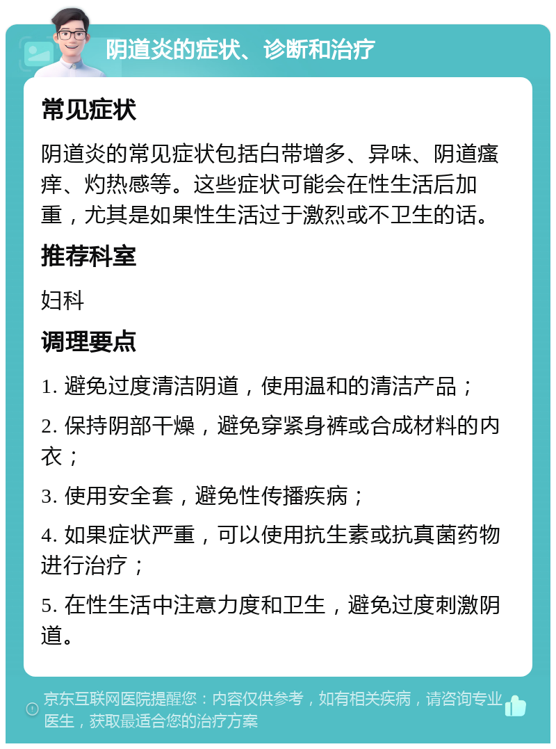 阴道炎的症状、诊断和治疗 常见症状 阴道炎的常见症状包括白带增多、异味、阴道瘙痒、灼热感等。这些症状可能会在性生活后加重，尤其是如果性生活过于激烈或不卫生的话。 推荐科室 妇科 调理要点 1. 避免过度清洁阴道，使用温和的清洁产品； 2. 保持阴部干燥，避免穿紧身裤或合成材料的内衣； 3. 使用安全套，避免性传播疾病； 4. 如果症状严重，可以使用抗生素或抗真菌药物进行治疗； 5. 在性生活中注意力度和卫生，避免过度刺激阴道。