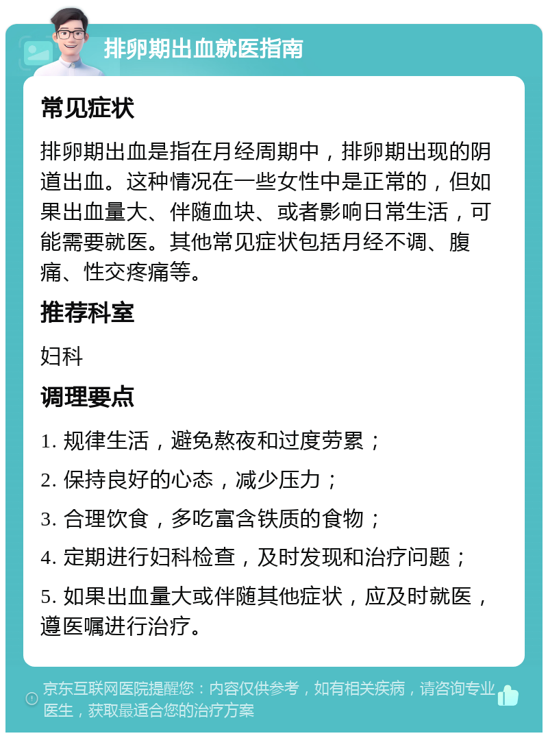 排卵期出血就医指南 常见症状 排卵期出血是指在月经周期中，排卵期出现的阴道出血。这种情况在一些女性中是正常的，但如果出血量大、伴随血块、或者影响日常生活，可能需要就医。其他常见症状包括月经不调、腹痛、性交疼痛等。 推荐科室 妇科 调理要点 1. 规律生活，避免熬夜和过度劳累； 2. 保持良好的心态，减少压力； 3. 合理饮食，多吃富含铁质的食物； 4. 定期进行妇科检查，及时发现和治疗问题； 5. 如果出血量大或伴随其他症状，应及时就医，遵医嘱进行治疗。