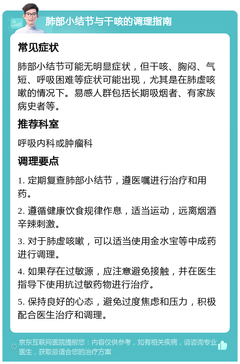 肺部小结节与干咳的调理指南 常见症状 肺部小结节可能无明显症状，但干咳、胸闷、气短、呼吸困难等症状可能出现，尤其是在肺虚咳嗽的情况下。易感人群包括长期吸烟者、有家族病史者等。 推荐科室 呼吸内科或肿瘤科 调理要点 1. 定期复查肺部小结节，遵医嘱进行治疗和用药。 2. 遵循健康饮食规律作息，适当运动，远离烟酒辛辣刺激。 3. 对于肺虚咳嗽，可以适当使用金水宝等中成药进行调理。 4. 如果存在过敏源，应注意避免接触，并在医生指导下使用抗过敏药物进行治疗。 5. 保持良好的心态，避免过度焦虑和压力，积极配合医生治疗和调理。