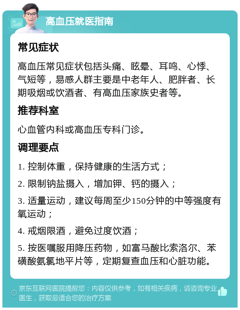 高血压就医指南 常见症状 高血压常见症状包括头痛、眩晕、耳鸣、心悸、气短等，易感人群主要是中老年人、肥胖者、长期吸烟或饮酒者、有高血压家族史者等。 推荐科室 心血管内科或高血压专科门诊。 调理要点 1. 控制体重，保持健康的生活方式； 2. 限制钠盐摄入，增加钾、钙的摄入； 3. 适量运动，建议每周至少150分钟的中等强度有氧运动； 4. 戒烟限酒，避免过度饮酒； 5. 按医嘱服用降压药物，如富马酸比索洛尔、苯磺酸氨氯地平片等，定期复查血压和心脏功能。